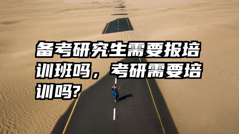 备考研究生需要报培训班吗，考研需要培训吗?