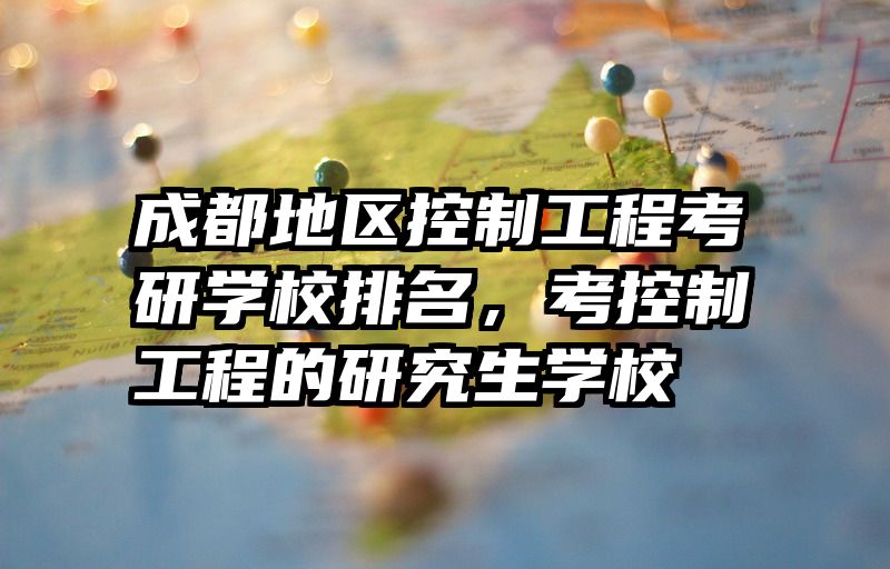 成都地区控制工程考研学校排名，考控制工程的研究生学校