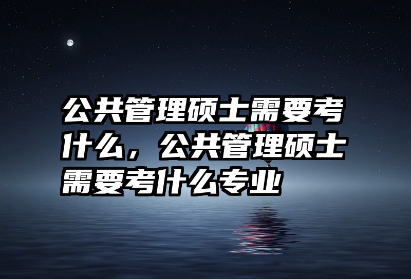 公共管理硕士需要考什么,公共管理硕士需要考什么专业