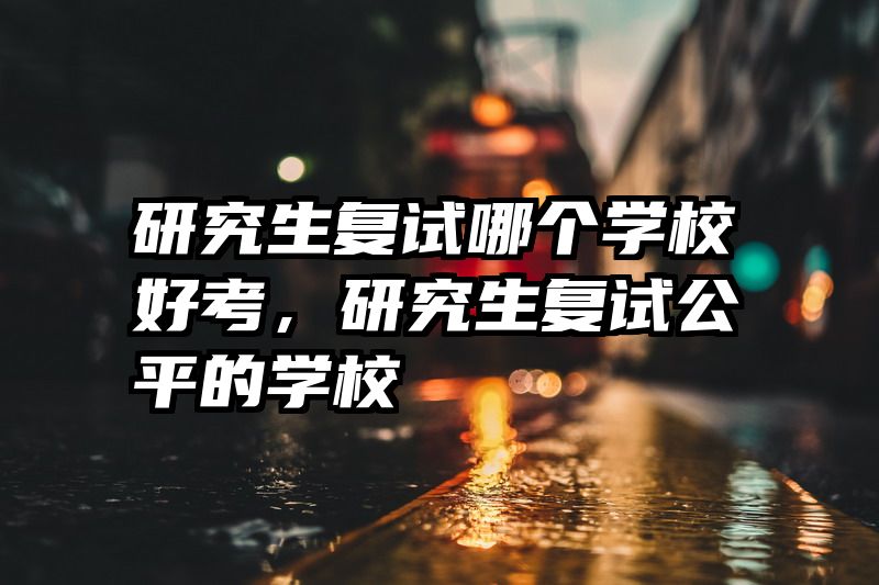 研究生复试哪个学校好考,研究生复试公平的学校