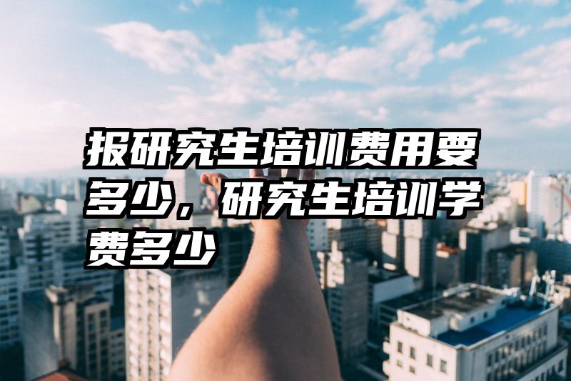 报研究生培训费用要多少，研究生培训学费多少