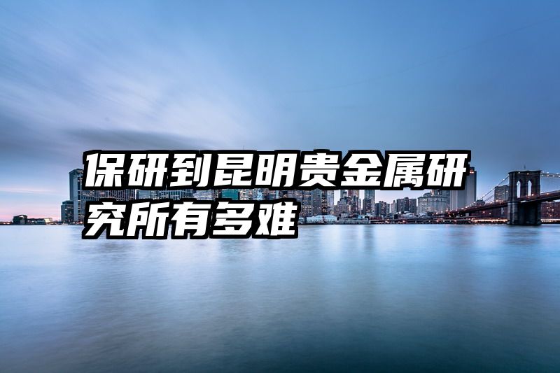 保研到昆明贵金属研究所有多难