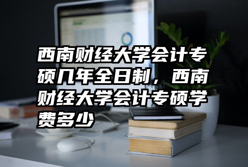 西南财经大学会计专硕几年全日制,西南财经大学会计专硕学费多少