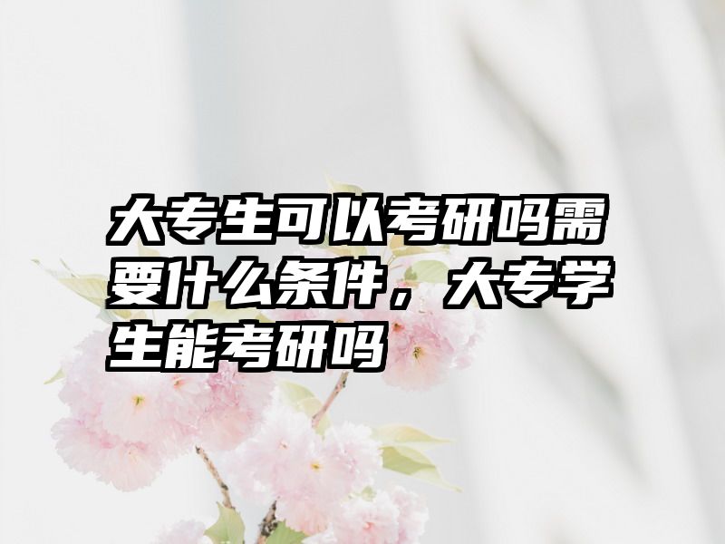 大专生可以考研吗需要什么条件,大专学生能考研吗