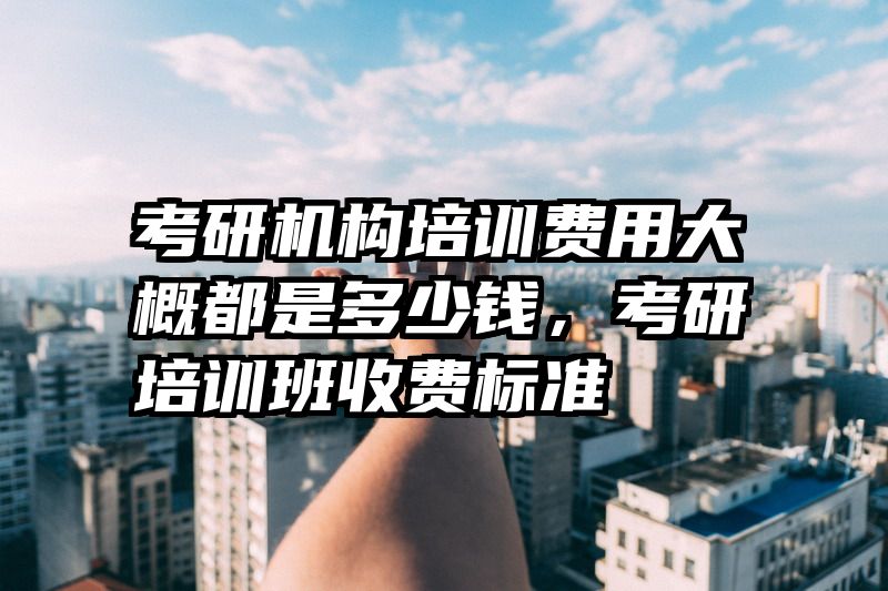 考研机构培训费用大概都是多少钱,考研培训班收费标准