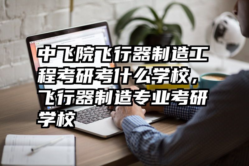 中飞院飞行器制造工程考研考什么学校，飞行器制造专业考研学校