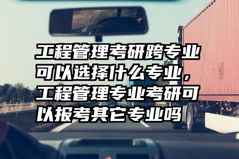 工程管理考研跨专业可以选择什么专业，工程管理专业考研可以报考其它专业吗