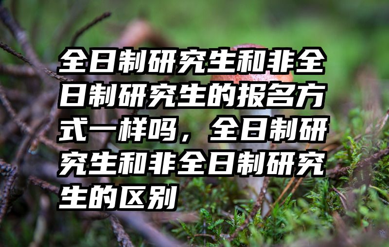 全日制研究生和非全日制研究生的报名方式一样吗，全日制研究生和非全日制研究生的区别
