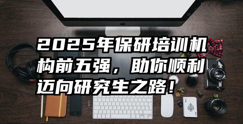 2025年保研培训机构前五强,助你顺利迈向研究生之路!