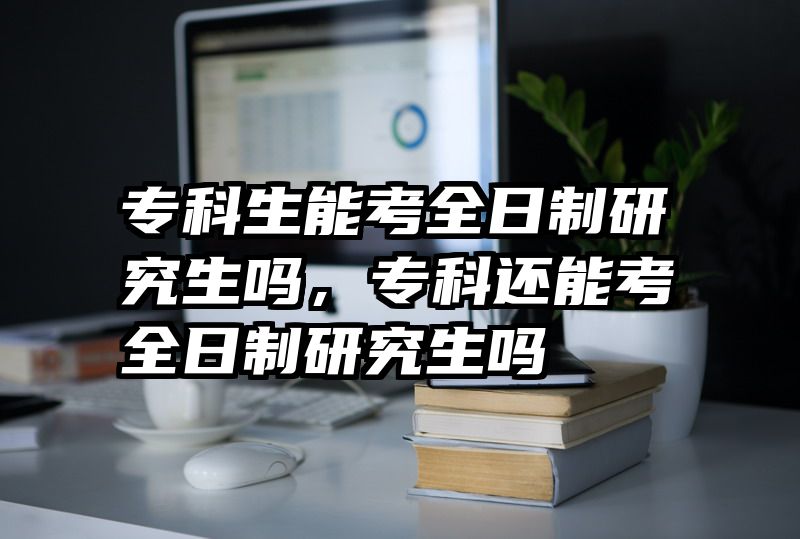 专科生能考全日制研究生吗，专科还能考全日制研究生吗