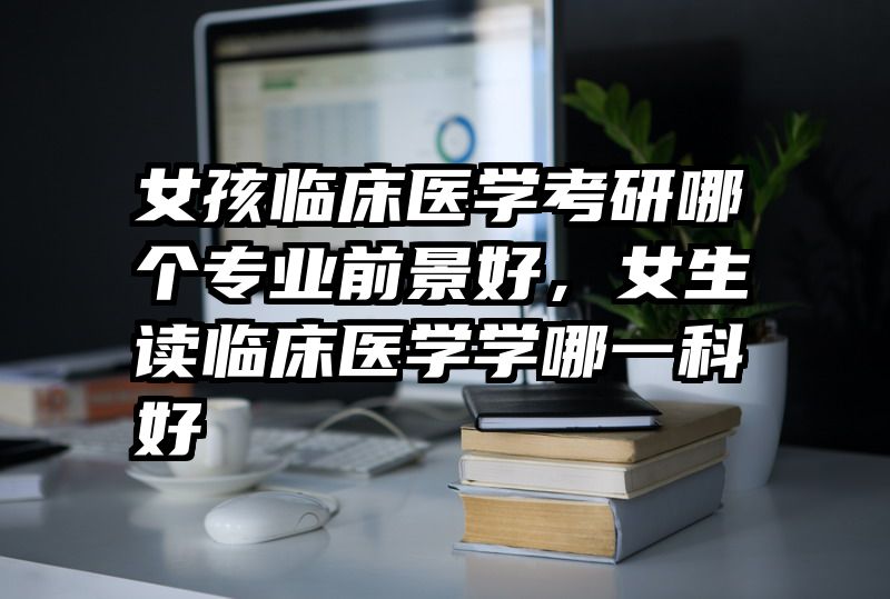 女孩临床医学考研哪个专业前景好，女生读临床医学学哪一科好