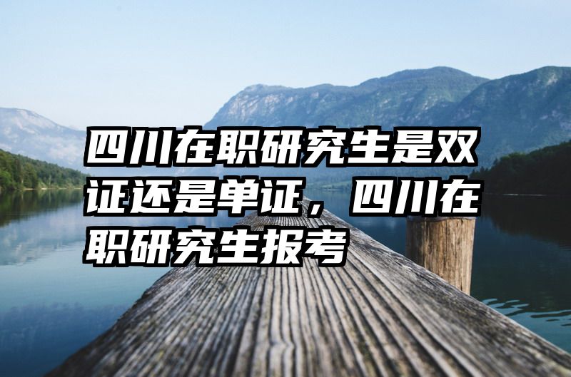 四川在职研究生是双证还是单证,四川在职研究生报考