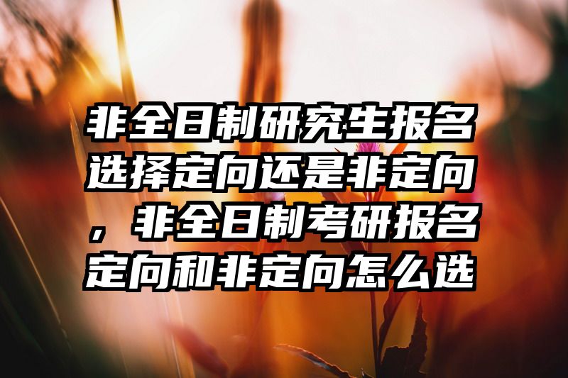 非全日制研究生报名选择定向还是非定向，非全日制考研报名定向和非定向怎么选