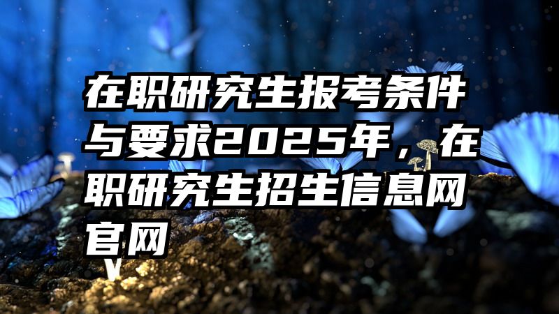 在职研究生报考条件与要求2025年，在职研究生招生信息网官网
