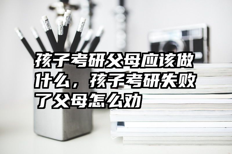 孩子考研父母应该做什么,孩子考研失败了父母怎么劝