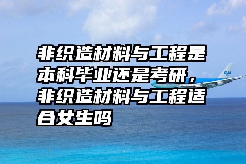 非织造材料与工程是本科毕业还是考研，非织造材料与工程适合女生吗