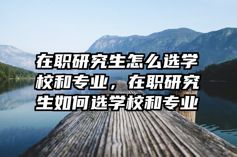 在职研究生怎么选学校和专业，在职研究生如何选学校和专业