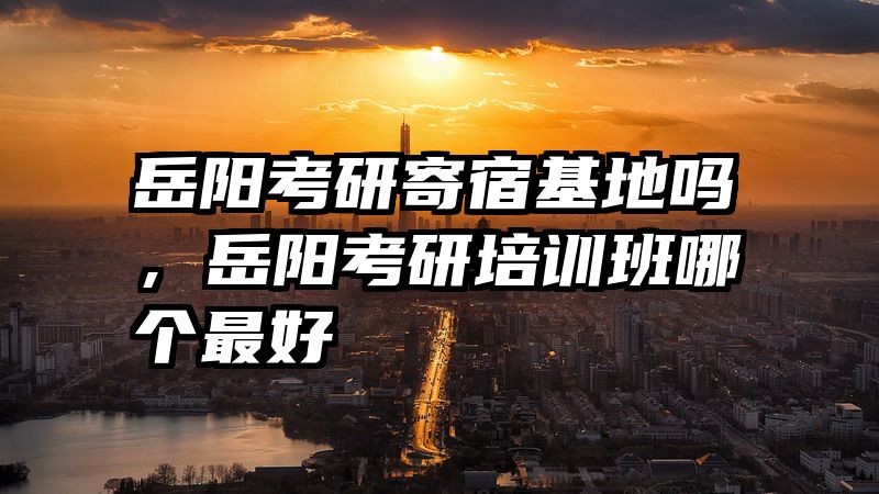 岳阳考研寄宿基地吗，岳阳考研培训班哪个最好