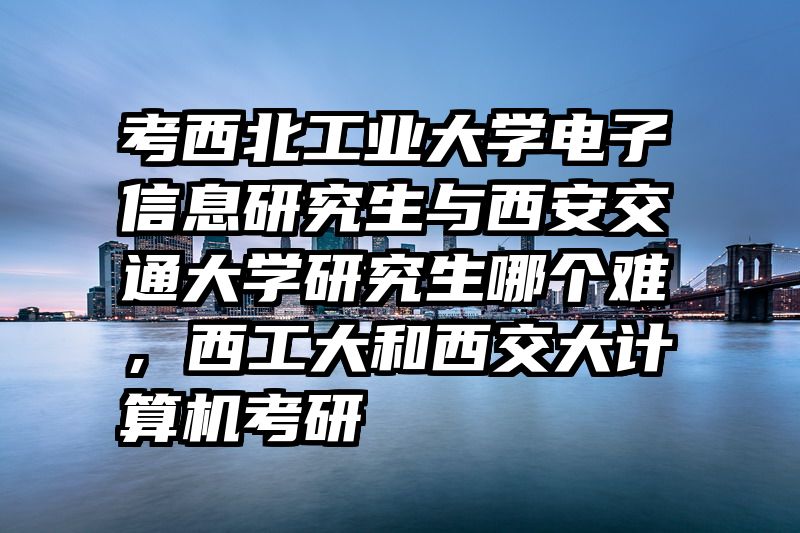 考西北工业大学电子信息研究生与西安交通大学研究生哪个难，西工大和西交大计算机考研