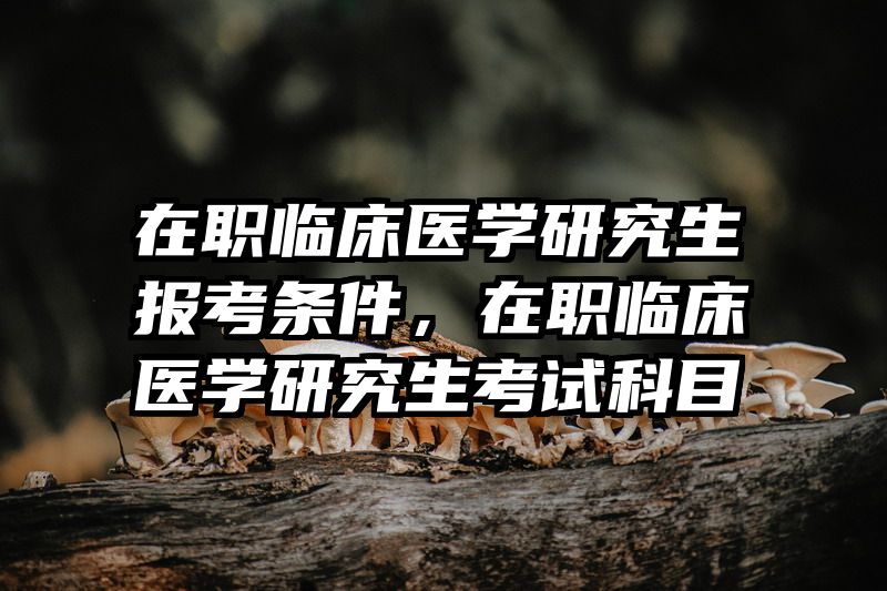 在职临床医学研究生报考条件，在职临床医学研究生考试科目