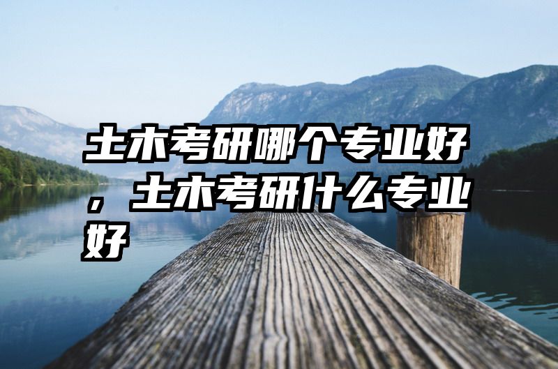 土木考研哪个专业好，土木考研什么专业好