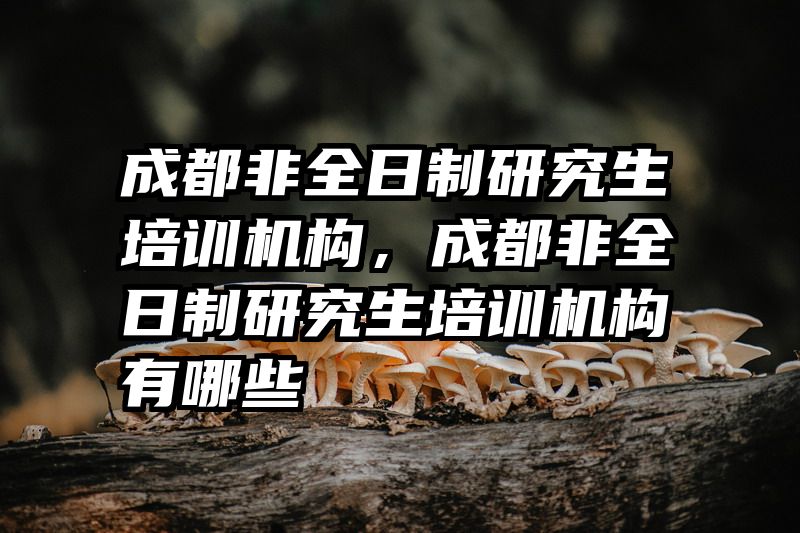 成都非全日制研究生培训机构，成都非全日制研究生培训机构有哪些