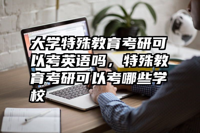 大学特殊教育考研可以考英语吗,特殊教育考研可以考哪些学校