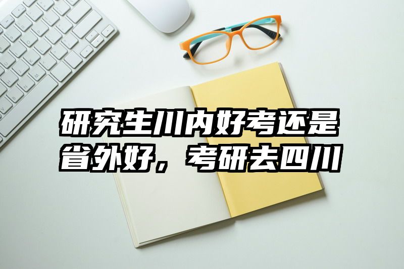 研究生川内好考还是省外好,考研去四川