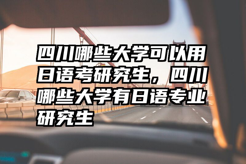 四川哪些大学可以用日语考研究生，四川哪些大学有日语专业研究生