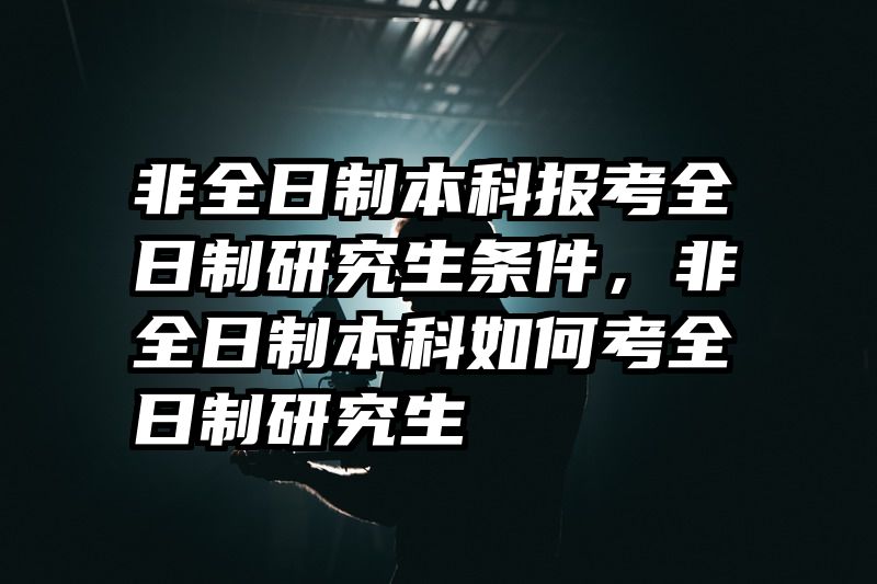 非全日制本科报考全日制研究生条件,非全日制本科如何考全日制研究生
