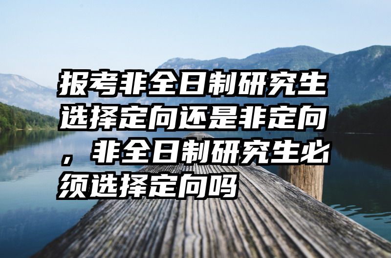 报考非全日制研究生选择定向还是非定向，非全日制研究生必须选择定向吗