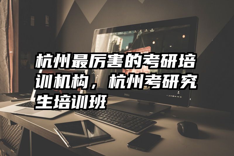 杭州最厉害的考研培训机构,杭州考研究生培训班