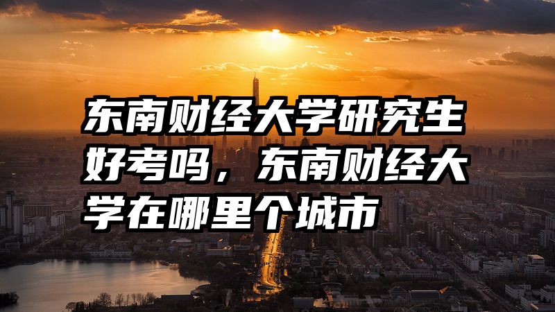 东南财经大学研究生好考吗，东南财经大学在哪里个城市