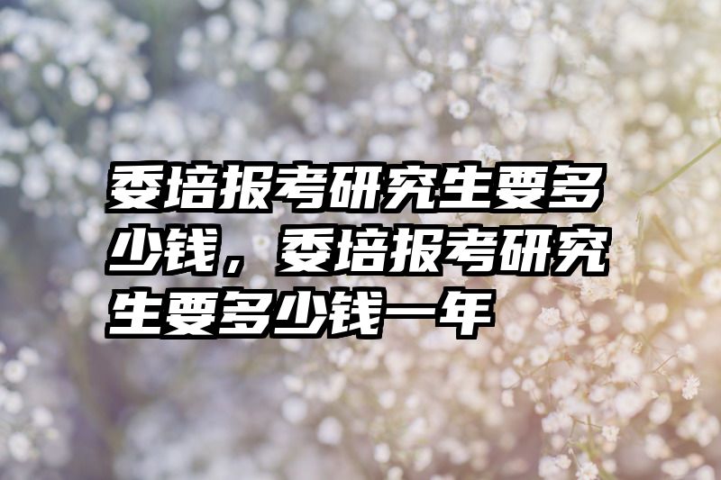 委培报考研究生要多少钱，委培报考研究生要多少钱一年