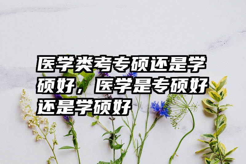 医学类考专硕还是学硕好，医学是专硕好还是学硕好