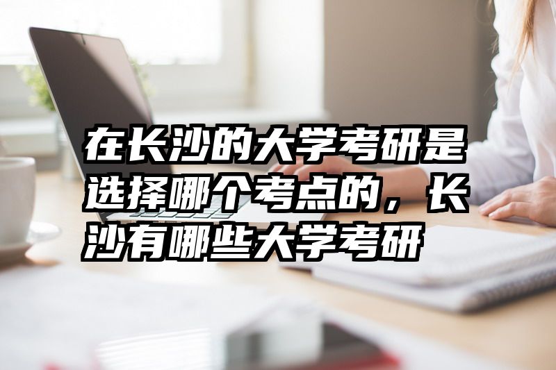 在长沙的大学考研是选择哪个考点的，长沙有哪些大学考研