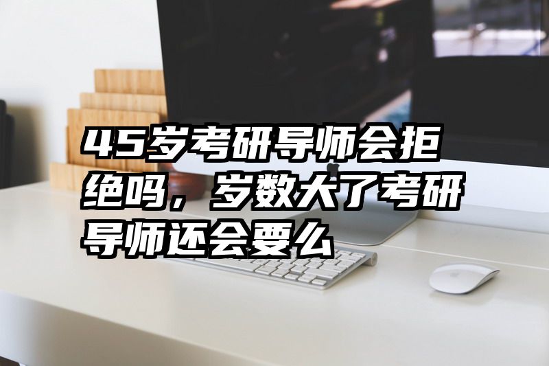 45岁考研导师会拒绝吗，岁数大了考研导师还会要么
