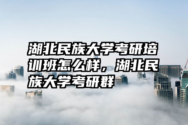 湖北民族大学考研培训班怎么样,湖北民族大学考研群