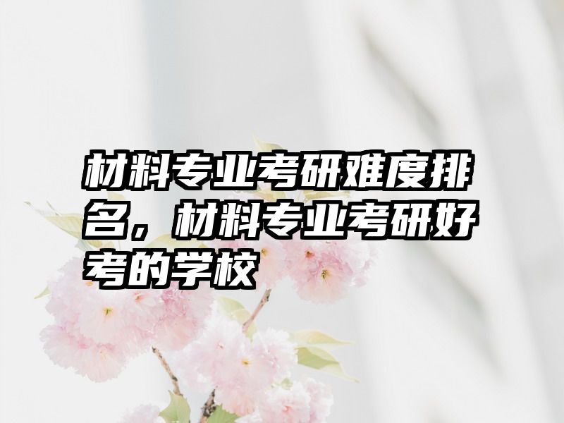 材料专业考研难度排名，材料专业考研好考的学校