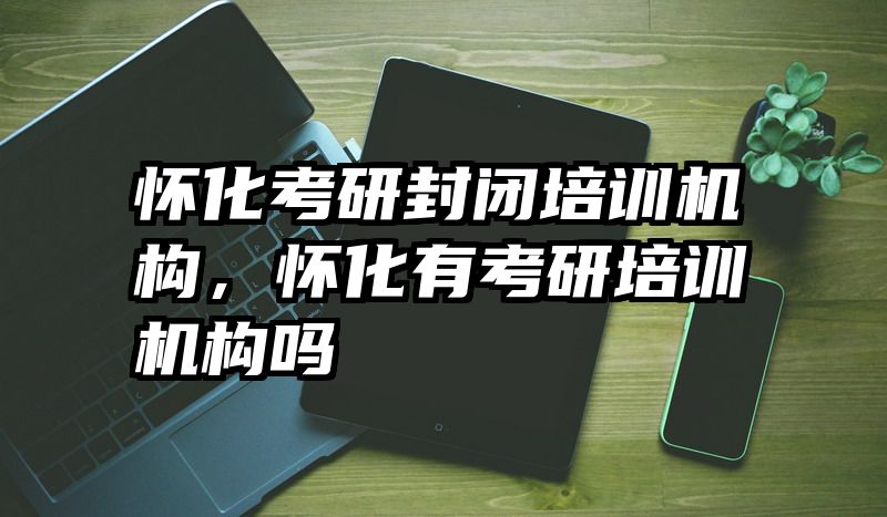 怀化考研封闭培训机构，怀化有考研培训机构吗