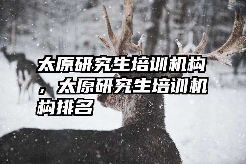 太原研究生培训机构，太原研究生培训机构排名