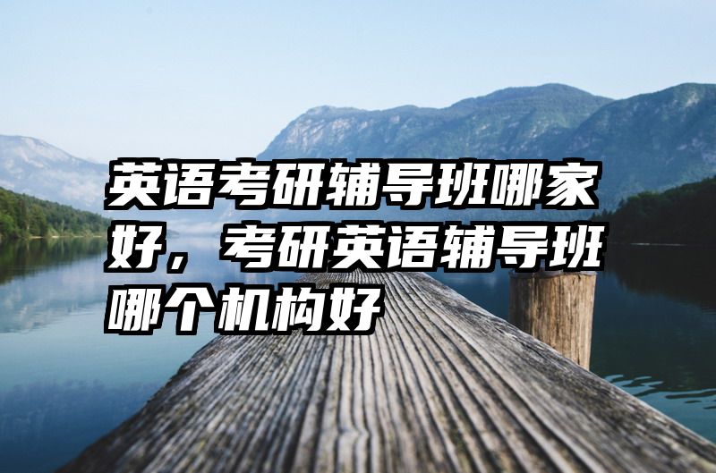 英语考研辅导班哪家好，考研英语辅导班哪个机构好