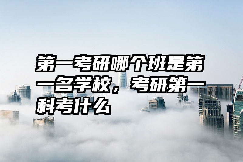 第一考研哪个班是第一名学校，考研第一科考什么