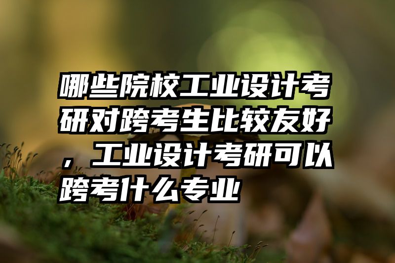 哪些院校工业设计考研对跨考生比较友好,工业设计考研可以跨考什么专业