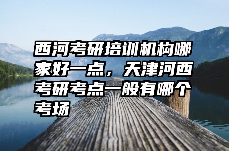 西河考研培训机构哪家好一点，天津河西考研考点一般有哪个考场