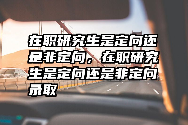 在职研究生是定向还是非定向，在职研究生是定向还是非定向录取