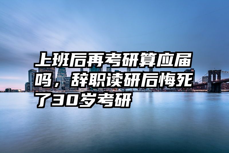 上班后再考研算应届吗，辞职读研后悔死了30岁考研