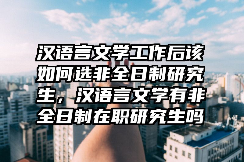 汉语言文学工作后该如何选非全日制研究生，汉语言文学有非全日制在职研究生吗