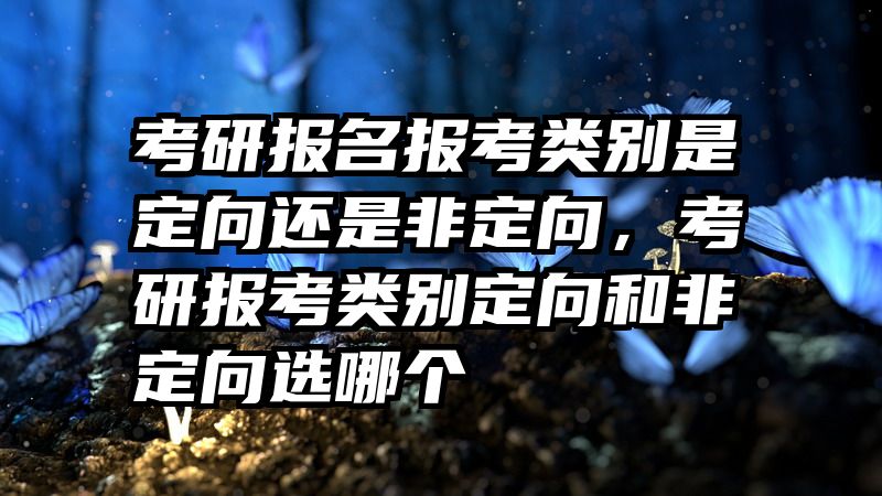 考研报名报考类别是定向还是非定向,考研报考类别定向和非定向选哪个