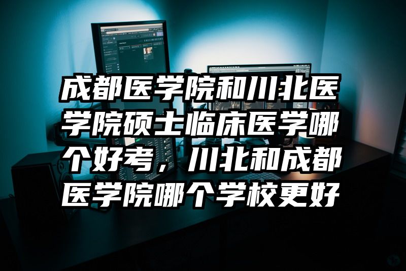 成都医学院和川北医学院硕士临床医学哪个好考，川北和成都医学院哪个学校更好